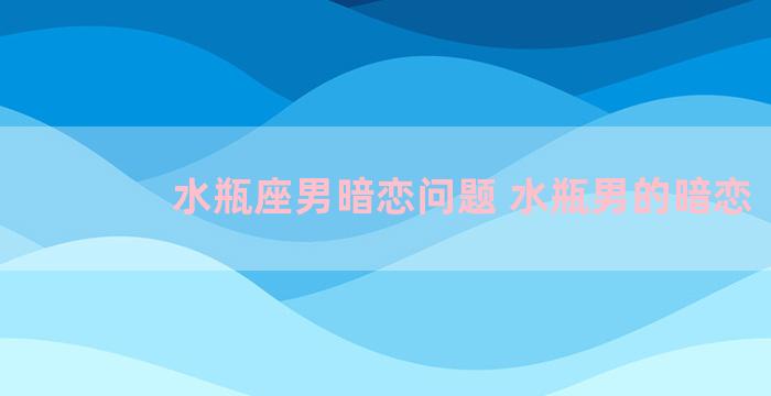 水瓶座男暗恋问题 水瓶男的暗恋